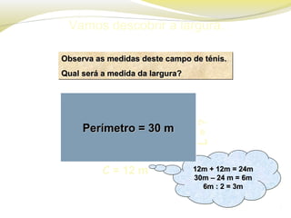 Vamos descobrir a largura.
L=?
Observa as medidas deste campo de ténis.Observa as medidas deste campo de ténis.
Qual será a medida da largura?Qual será a medida da largura?
Observa as medidas deste campo de ténis.Observa as medidas deste campo de ténis.
Qual será a medida da largura?Qual será a medida da largura?
12m + 12m = 24m12m + 12m = 24m
30m – 24 m = 6m30m – 24 m = 6m
6m : 2 = 3m6m : 2 = 3m
12m + 12m = 24m12m + 12m = 24m
30m – 24 m = 6m30m – 24 m = 6m
6m : 2 = 3m6m : 2 = 3m
Perímetro = 30 mPerímetro = 30 m
C = 12 m
 