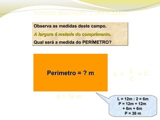 Vamos descobrir o perímetro.
Observa as medidas deste campo.Observa as medidas deste campo.
A largura é metade do comprimento.A largura é metade do comprimento.
Qual será a medida do PERÍMETRO?Qual será a medida do PERÍMETRO?
Observa as medidas deste campo.Observa as medidas deste campo.
A largura é metade do comprimento.A largura é metade do comprimento.
Qual será a medida do PERÍMETRO?Qual será a medida do PERÍMETRO?
Perímetro = ? mPerímetro = ? m
C = 12 m L = 12m : 2 = 6mL = 12m : 2 = 6m
P = 12m + 12mP = 12m + 12m
+ 6m + 6m+ 6m + 6m
P = 36 mP = 36 m
L = 12m : 2 = 6mL = 12m : 2 = 6m
P = 12m + 12mP = 12m + 12m
+ 6m + 6m+ 6m + 6m
P = 36 mP = 36 m
L = x C1
2
 