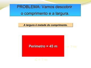 PROBLEMA: Vamos descobrirPROBLEMA: Vamos descobrir
o comprimento e a largura.o comprimento e a largura.
PROBLEMA: Vamos descobrirPROBLEMA: Vamos descobrir
o comprimento e a largura.o comprimento e a largura.
A largura é metade do comprimento.A largura é metade do comprimento.A largura é metade do comprimento.A largura é metade do comprimento.
Perímetro = 45 mPerímetro = 45 m
C = ? m
l = ? m
 