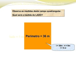 Vamos descobrir a medida do lado.
Observa as medidas deste campo quadrangular.Observa as medidas deste campo quadrangular.
Qual será a medida do LADO?Qual será a medida do LADO?
Observa as medidas deste campo quadrangular.Observa as medidas deste campo quadrangular.
Qual será a medida do LADO?Qual será a medida do LADO?
Perímetro = 36 mPerímetro = 36 mlado = ? m
l = 36m : 4 = 9ml = 36m : 4 = 9m
l = 9 ml = 9 m
l = 36m : 4 = 9ml = 36m : 4 = 9m
l = 9 ml = 9 m
 