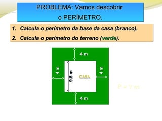 PROBLEMA: Vamos descobrirPROBLEMA: Vamos descobrir
o PERÍMETRO.o PERÍMETRO.
PROBLEMA: Vamos descobrirPROBLEMA: Vamos descobrir
o PERÍMETRO.o PERÍMETRO.
1.1. Calcula o perímetro da base da casa (branco).Calcula o perímetro da base da casa (branco).
2.2. Calcula o perímetro do terreno (Calcula o perímetro do terreno (verdeverde).).
1.1. Calcula o perímetro da base da casa (branco).Calcula o perímetro da base da casa (branco).
2.2. Calcula o perímetro do terreno (Calcula o perímetro do terreno (verdeverde).).
P = ? m
4 m4 m
4 m4 m
4m4m
4m4m
9.5m9.5m
 
