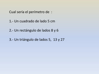 Cual sería el perímetro de :
1.- Un cuadrado de lado 5 cm
2.- Un rectángulo de lados 8 y 6
3.- Un triángulo de lados 5, 13 y 27
 