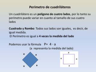 Perímetro de cuadriláteros
Un cuadrilátero es un polígono de cuatro lados, por lo tanto su
perímetro puede variar en cuanto al tamaño de sus cuatro
lados
Cuadrado y Rombo: Todos sus lados son iguales, es decir, de
igual medida.
El Perímetro es igual a 4 veces la medida del lado
Podemos usar la fórmula P= 4 · a
(a representa la medida del lado)
a
a
a
a
 