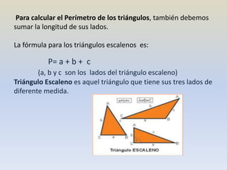 Para calcular el Perímetro de los triángulos, también debemos
sumar la longitud de sus lados.
La fórmula para los triángulos escalenos es:
P= a + b + c
(a, b y c son los lados del triángulo escaleno)
Triángulo Escaleno es aquel triángulo que tiene sus tres lados de
diferente medida.
 