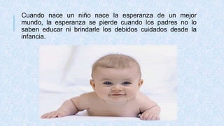 Cuando nace un niño nace la esperanza de un mejor
mundo, la esperanza se pierde cuando los padres no lo
saben educar ni brindarle los debidos cuidados desde la
infancia.
 