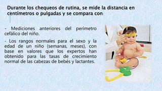 - Mediciones anteriores del perímetro
cefálico del niño.
- Los rangos normales para el sexo y la
edad de un niño (semanas, meses), con
base en valores que los expertos han
obtenido para las tasas de crecimiento
normal de las cabezas de bebés y lactantes.
Durante los chequeos de rutina, se mide la distancia en
centímetros o pulgadas y se compara con:
 