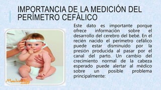 IMPORTANCIA DE LA MEDICIÓN DEL
PERÍMETRO CEFÁLICO
Este dato es importante porque
ofrece información sobre el
desarrollo del cerebro del bebé. En el
recién nacido el perímetro cefálico
puede estar disminuido por la
presión producida al pasar por el
canal del parto. Un cambio del
crecimiento normal de la cabeza
esperado puede alertar al médico
sobre un posible problema
principalmente:
 