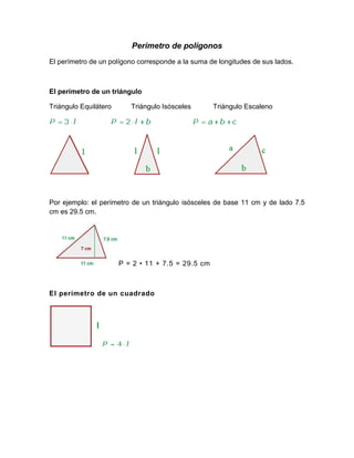 Perímetro de polígonos
El perímetro de un polígono corresponde a la suma de longitudes de sus lados.



El perímetro de un triángulo

Triángulo Equilátero      Triángulo Isósceles       Triángulo Escaleno




Por ejemplo: el perímetro de un triángulo isósceles de base 11 cm y de lado 7.5
cm es 29.5 cm.




                       P = 2 • 11 + 7.5 = 29.5 cm



El perímetro de un cuadrado
 