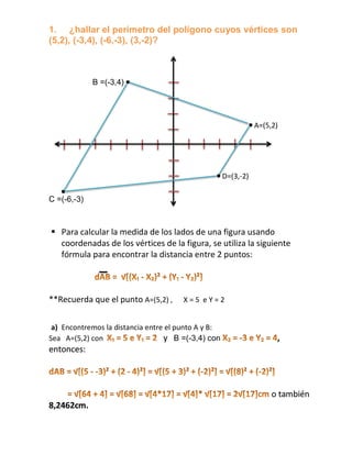 1. ¿hallar el perímetro del polígono cuyos vértices son
(5,2), (-3,4), (-6,-3), (3,-2)?



             B =(-3,4)




                                                                A=(5,2)




                                                     D=(3,-2)

C =(-6,-3)



 Para calcular la medida de los lados de una figura usando
  coordenadas de los vértices de la figura, se utiliza la siguiente
  fórmula para encontrar la distancia entre 2 puntos:



**Recuerda que el punto A=(5,2) ,      X=5 eY=2


 a) Encontremos la distancia entre el punto A y B:
Sea A=(5,2) con                   y B =(-3,4) con                     ,
entonces:



                                                                     o también
8,2462cm.
 