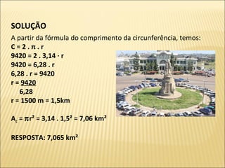 SOLUÇÃO
A partir da fórmula do comprimento da circunferência, temos:
C = 2 . π . r
9420 = 2 . 3,14 · r
9420 = 6,28 . r
6,28 . r = 9420
r = 9420
6,28
r = 1500 m = 1,5km
Ac = πr² = 3,14 . 1,5² = 7,06 km²
RESPOSTA: 7,065 km²
 