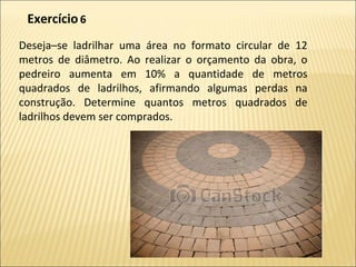 Deseja–se ladrilhar uma área no formato circular de 12
metros de diâmetro. Ao realizar o orçamento da obra, o
pedreiro aumenta em 10% a quantidade de metros
quadrados de ladrilhos, afirmando algumas perdas na
construção. Determine quantos metros quadrados de
ladrilhos devem ser comprados.
Exercício6
 