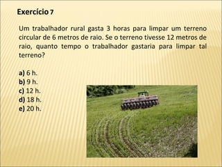 Um trabalhador rural gasta 3 horas para limpar um terreno
circular de 6 metros de raio. Se o terreno tivesse 12 metros de
raio, quanto tempo o trabalhador gastaria para limpar tal
terreno?
a) 6 h.
b) 9 h.
c) 12 h.
d) 18 h.
e) 20 h.
Exercício 7
 