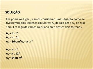 SOLUÇÃO 
Em primeiro lugar , vamos considerar uma situação como se
tivéssemos dois terrenos circulares: A1 de raio 6m e A2 de raio
12m. Em seguida vamos calcular a área desses dois terrenos:
A1 = π . r²
A1 = π . 6²
A1 = 36π m²A2 = π . r²
A2 = π . r²
A2 = π . 12²
A2 = 144π m²
 