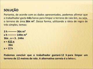 SOLUÇÃO 
Portanto, de acordo com os dados apresentados, podemos afirmar que
o trabalhador gasta três horas para limpar o terreno de raio 6m, ou seja,
o terreno de área 36π m². Dessa forma, utilizando a ideia de regra de
três simples, temos:
3 h –––––– 36π m²
x h –––––– 144π m²
36π . x = 3 . 144π
x = 432 π
       36π
x = 12 h
Podemos  concluir  que  o  trabalhador  gastará 12  h para  limpar  um 
terreno de 12 metros de raio. A alternativa correta é a letra c.
 