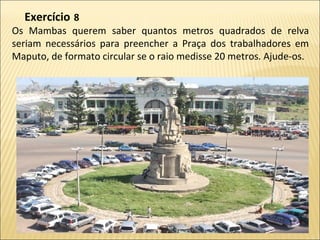 Os Mambas querem saber quantos metros quadrados de relva
seriam necessários para preencher a Praça dos trabalhadores em
Maputo, de formato circular se o raio medisse 20 metros. Ajude-os.
Exercício  8
 