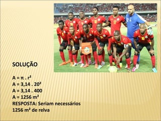 SOLUÇÃO
A = π . r² 
A = 3,14 . 20² 
A = 3,14 . 400 
A = 1256 m² 
RESPOSTA: Seriam necessários 
1256 m² de relva
 