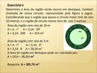 Determine a área da região verde escuro em destaque, também
chamada de coroa circular, representada pela figura a seguir.
Considerando que a região que possui o círculo maior tem de raio
10 metros, e a região de círculo menor tem de raio 3 metros.
Exercício9
Área da região com raio de 10 m
A = π . r² A = 3,14 . 10²
A = 3,14 . 100 A = 314 m²
Área da região com raio de 3 m
A = π . r² A = 3,14 . 3²
A = 3,14 . 9 A = 28,26 m²
A área da região em destaque pode ser calculada por:
A = (314 – 28,26) m²
Resposta A = 285,74 m²
 