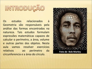 Os estudos relacionados à
Geometria são responsáveis pela
análise das formas encontradas na
natureza. Tais estudos formulam
expressões matemáticas capazes de
calcular o perímetro, a área, volume
e outras partes dos objetos. Nesta
aula vamos resolver exercícios
relativos ao perímetro da
circunferencia e a área do círculo.
Foto de Bob Marley
 