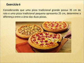 Considerando que uma pizza tradicional grande possui 35 cm de
raio e uma pizza tradicional pequena apresenta 25 cm, determine a
diferença entre a área das duas pizzas.
Exercício9
 