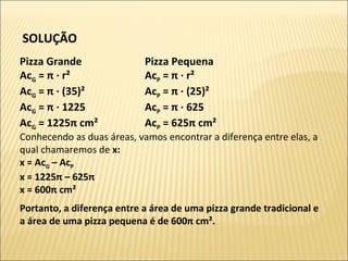 SOLUÇÃO
Pizza Grande
AcG = π · r²
AcG = π · (35)²
AcG = π · 1225
AcG = 1225π cm²
Pizza Pequena
AcP = π · r²
AcP = π · (25)²
AcP = π · 625
AcP = 625π cm²
Conhecendo as duas áreas, vamos encontrar a diferença entre elas, a
qual chamaremos de x:
x = AcG – AcP
x = 1225π – 625π
x = 600π cm²
Portanto, a diferença entre a área de uma pizza grande tradicional e
a área de uma pizza pequena é de 600π cm².
 