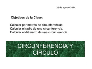 1
CIRCUNFERENCIA Y
CÍRCULO
Objetivos de la Clase:
Calcular perímetros de circunferencias.
Calcular el radio de una circunferencia.
Calcular el diámetro de una circunferencia.
20 de agosto 2014
 