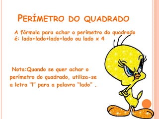 PERÍMETRO DO QUADRADO
 A fórmula para achar o perímetro do quadrado
 é: lado+lado+lado+lado ou lado x 4




 Nota:Quando se quer achar o
perímetro do quadrado, utiliza-se
a letra “l” para a palavra “lado” .
 