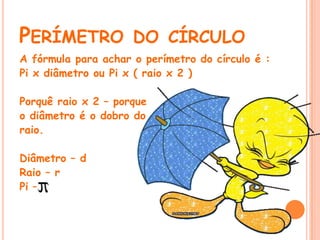 PERÍMETRO DO CÍRCULO
A fórmula para achar o perímetro do círculo é :
Pi x diâmetro ou Pi x ( raio x 2 )

Porquê raio x 2 – porque
o diâmetro é o dobro do
raio.

Diâmetro – d
Raio – r
Pi –
 