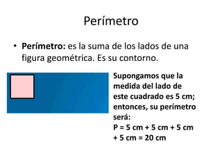 Perímetro
• Perímetro: es la suma de los lados de una
figura geométrica. Es su contorno.
Supongamos que la
medida del lado de
este cuadrado es 5 cm;
entonces, su perímetro
será:
P = 5 cm + 5 cm + 5 cm
+ 5 cm = 20 cm
 