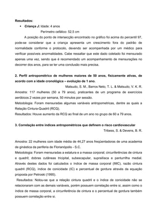 Resultados:
 Criança J: Idade: 4 anos
Perímetro cefálico: 52,5 cm
A posição do ponto de intersecção encontrado no gráfico foi acima do percentil 97,
pode-se considerar que a criança apresenta um crescimento fora do padrão de
normalidade conforme o protocolo, devendo ser acompanhada por um médico para
verificar possíveis anormalidades. Cabe ressaltar que este dado coletado foi mensurado
apenas uma vez, sendo que é recomendado um acompanhamento de mensurações no
decorrer dos anos, para se ter uma conclusão mais precisa.
2. Perfil antropométrico de mulheres maiores de 50 anos, fisicamente ativas, de
acordo com a idade cronológica – evolução de 1 ano.
Matsudo, S. M., Barros Neto, T. L. & Matsudo, V. K. R.
Amostra: 117 mulheres (50 a 79 anos), praticantes de um programa de exercícios
aeróbicos 2 vezes por semana, 50 minutos por sessão.
Metodologia: Foram mensuradas algumas variáveis antropometricas, dentre as quais a
Relação Cintura-Quadril (RCQ).
Resultados: Houve aumento da RCQ ao final de um ano no grupo de 60 a 79 anos.
3. Correlação entre índices antropométricos que definem o risco cardiovascular
Tribess, S. & Devens, B. R.
Amostra: 22 mulheres com idade média de 44,27 anos freqüentadoras de uma academia
de ginástica da periferia de Florianópolis - S.C.
Metodologia: Foram mensuradas a estatura e a massa corporal; circunferências de cintura
e quadril; dobras cutâneas tricipital, subescapular, suprailíaca e panturrilha medial.
Através destes dados foi calculados o índice de massa corporal (IMC), razão cintura
quadril (RCQ), índice de conicidade (IC) e percentual de gordura através da equação
proposta por Petroski (1995).
Resultados: Notou-se que a relação cintura quadril e o índice de conicidade não se
relacionaram com as demais variáveis, porém possuem correlação entre si, assim como o
índice de massa corporal, a circunferência de cintura e o percentual de gordura também
possuem correlação entre si.
 