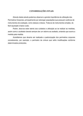 CONSIDERAÇÕES FINAIS
Através deste estudo podemos observar a grande importância da utilização dos
Perímetros Corporais, principalmente por abranger populações que possuem carência de
instrumentos de avaliação, como obesos e idosos. Trata-se de instrumentos simples, de
fácil aquisição e baixo custo.
Porém, deve-se estar atento aos cuidados e utilização ao se realizar as medidas,
assim como o avaliador deverá sempre dar um retorno ao avaliado, evitando que ocorra a
medida pela medida.
Acreditamos que deveria ser realizada a padronização dos perímetros corporais
considerando, por exemplo, o perímetro da cintura que sofre modificações conforme
determinados protocolos.
 