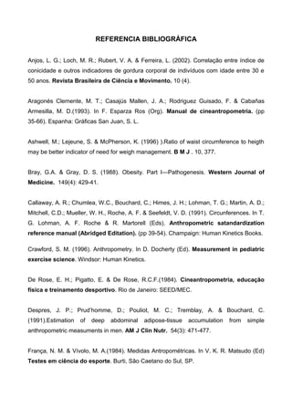 REFERENCIA BIBLIOGRÁFICA
Anjos, L. G.; Loch, M. R.; Rubert, V. A. & Ferreira, L. (2002). Correlação entre índice de
conicidade e outros indicadores de gordura corporal de indivíduos com idade entre 30 e
50 anos. Revista Brasileira de Ciência e Movimento. 10 (4).
Aragonés Clemente, M. T.; Casajús Mallen, J. A.; Rodriguez Guisado, F. & Cabañas
Armesilla, M. D.(1993). In F. Esparza Ros (Org). Manual de cineantropometria. (pp
35-66). Espanha: Gráficas San Juan, S. L.
Ashwell, M.; Lejeune, S. & McPherson, K. (1996) ).Ratio of waist circumference to heigth
may be better indicator of need for weigh management. B M J . 10, 377.
Bray, G.A. & Gray, D. S. (1988). Obesity. Part I—Pathogenesis. Western Journal of
Medicine. 149(4): 429-41.
Callaway, A. R.; Chumlea, W.C., Bouchard, C.; Himes, J. H.; Lohman, T. G.; Martin, A. D.;
Mitchell, C.D.; Mueller, W. H., Roche, A. F. & Seefeldt, V. D. (1991). Circunferences. In T.
G. Lohman, A. F. Roche & R. Martorell (Eds). Anthropometric satandardization
reference manual (Abridged Editation). (pp 39-54). Champaign: Human Kinetics Books.
Crawford, S. M. (1996). Anthropometry. In D. Docherty (Ed). Measurement in pediatric
exercise science. Windsor: Human Kinetics.
De Rose, E. H.; Pigatto, E. & De Rose, R.C.F.(1984). Cineantropometria, educação
física e treinamento desportivo. Rio de Janeiro: SEED/MEC.
Despres, J. P.; Prud’homme, D.; Pouliot, M. C.; Tremblay, A. & Bouchard, C.
(1991).Estimation of deep abdominal adipose-tissue accumulation from simple
anthropometric measuments in men. AM J Clin Nutr. 54(3): 471-477.
França, N. M. & Vívolo, M. A.(1984). Medidas Antropométricas. In V. K. R. Matsudo (Ed)
Testes em ciência do esporte. Burti, São Caetano do Sul, SP.
 