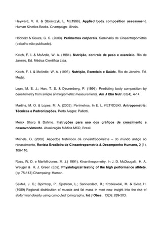 Heyward, V. H. & Stolarczyk, L. M.(1996). Applied body composition assessment.
Human Kinetics Books. Champaign, Illinois.
Hobbold & Souza, G. S. (2000). Perímetros corporais. Seminário de Cineantropometria
(trabalho não publicado).
Katch, F. I. & McArdle, W. A. (1984). Nutrição, controle de peso e exercício. Rio de
Janeiro, Ed. Médica Científica Ltda.
Katch, F. I. & McArdle, W. A. (1996). Nutrição, Exercício e Saúde. Rio de Janeiro, Ed.
Medsi.
Lean, M. E. J.; Han, T. S. & Deurenberg, P. (1996). Predicting body composition by
densitometry from simple anthropometric measurements. Am J Clin Nutr. 63(4), 4-14.
Martins, M. O. & Lopes, M. A. (2003). Perímetros. In E. L. PETROSKI. Antropometria:
Técnicas e Padronizações. Porto Alegre: Pallotti.
Merck Sharp & Dohme. Instruções para uso dos gráficos de crescimento e
desenvolvimento. Atualização Médica MSD, Brasil.
Michels, G. (2000). Aspectos históricos da cineantropometria – do mundo antigo ao
renascimento. Revista Brasileira de Cineantropometria & Desempenho Humano, 2 (1),
106-110.
Ross, W. D. e Marfell-Jones, M. J.( 1991). Kinanthropometry. In J. D. McDougall; H. A.
Weuger & H. J. Green (Eds). Physiological testing of the high performance athlete.
(pp 75-113) Champaing: Human.
Seidell, J. C.; Bjorntorp, P.; Sjostrom, L.; Sannerstedt, R.; Krotkiewski, M. & Kvist, H.
(1989) Regional distribution of muscle and fat mass in men new insight into the risk of
abdominal obesity using computed tomography. Int J Obes. 13(3): 289-303.
 