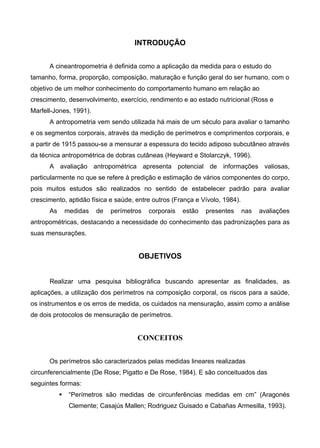 INTRODUÇÃO
A cineantropometria é definida como a aplicação da medida para o estudo do
tamanho, forma, proporção, composição, maturação e função geral do ser humano, com o
objetivo de um melhor conhecimento do comportamento humano em relação ao
crescimento, desenvolvimento, exercício, rendimento e ao estado nutricional (Ross e
Marfell-Jones, 1991).
A antropometria vem sendo utilizada há mais de um século para avaliar o tamanho
e os segmentos corporais, através da medição de perímetros e comprimentos corporais, e
a partir de 1915 passou-se a mensurar a espessura do tecido adiposo subcutâneo através
da técnica antropométrica de dobras cutâneas (Heyward e Stolarczyk, 1996).
A avaliação antropométrica apresenta potencial de informações valiosas,
particularmente no que se refere à predição e estimação de vários componentes do corpo,
pois muitos estudos são realizados no sentido de estabelecer padrão para avaliar
crescimento, aptidão física e saúde, entre outros (França e Vívolo, 1984).
As medidas de perímetros corporais estão presentes nas avaliações
antropométricas, destacando a necessidade do conhecimento das padronizações para as
suas mensurações.
OBJETIVOS
Realizar uma pesquisa bibliográfica buscando apresentar as finalidades, as
aplicações, a utilização dos perímetros na composição corporal, os riscos para a saúde,
os instrumentos e os erros de medida, os cuidados na mensuração, assim como a análise
de dois protocolos de mensuração de perímetros.
CONCEITOS
Os perímetros são caracterizados pelas medidas lineares realizadas
circunferencialmente (De Rose; Pigatto e De Rose, 1984). E são conceituados das
seguintes formas:
 “Perímetros são medidas de circunferências medidas em cm” (Aragonés
Clemente; Casajús Mallen; Rodriguez Guisado e Cabañas Armesilla, 1993).
 