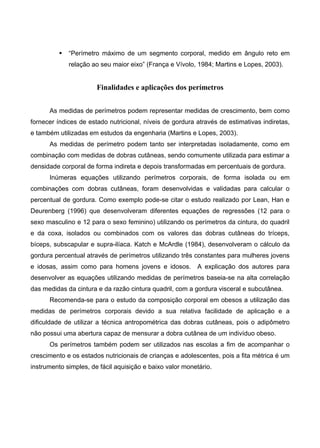  “Perímetro máximo de um segmento corporal, medido em ângulo reto em
relação ao seu maior eixo” (França e Vívolo, 1984; Martins e Lopes, 2003).
Finalidades e aplicações dos perímetros
As medidas de perímetros podem representar medidas de crescimento, bem como
fornecer índices de estado nutricional, níveis de gordura através de estimativas indiretas,
e também utilizadas em estudos da engenharia (Martins e Lopes, 2003).
As medidas de perímetro podem tanto ser interpretadas isoladamente, como em
combinação com medidas de dobras cutâneas, sendo comumente utilizada para estimar a
densidade corporal de forma indireta e depois transformadas em percentuais de gordura.
Inúmeras equações utilizando perímetros corporais, de forma isolada ou em
combinações com dobras cutâneas, foram desenvolvidas e validadas para calcular o
percentual de gordura. Como exemplo pode-se citar o estudo realizado por Lean, Han e
Deurenberg (1996) que desenvolveram diferentes equações de regressões (12 para o
sexo masculino e 12 para o sexo feminino) utilizando os perímetros da cintura, do quadril
e da coxa, isolados ou combinados com os valores das dobras cutâneas do tríceps,
bíceps, subscapular e supra-ilíaca. Katch e McArdle (1984), desenvolveram o cálculo da
gordura percentual através de perímetros utilizando três constantes para mulheres jovens
e idosas, assim como para homens jovens e idosos. A explicação dos autores para
desenvolver as equações utilizando medidas de perímetros baseia-se na alta correlação
das medidas da cintura e da razão cintura quadril, com a gordura visceral e subcutânea.
Recomenda-se para o estudo da composição corporal em obesos a utilização das
medidas de perímetros corporais devido a sua relativa facilidade de aplicação e a
dificuldade de utilizar a técnica antropométrica das dobras cutâneas, pois o adipômetro
não possui uma abertura capaz de mensurar a dobra cutânea de um indivíduo obeso.
Os perímetros também podem ser utilizados nas escolas a fim de acompanhar o
crescimento e os estados nutricionais de crianças e adolescentes, pois a fita métrica é um
instrumento simples, de fácil aquisição e baixo valor monetário.
 