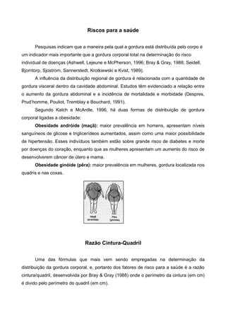 Riscos para a saúde
Pesquisas indicam que a maneira pela qual a gordura está distribuída pelo corpo é
um indicador mais importante que a gordura corporal total na determinação do risco
individual de doenças (Ashwell, Lejeune e McPherson, 1996; Bray & Gray, 1988; Seidell,
Bjorntorp, Sjostrom, Sannerstedt, Krotkiewski e Kvist, 1989).
A influência da distribuição regional de gordura é relacionada com a quantidade de
gordura visceral dentro da cavidade abdominal. Estudos têm evidenciado a relação entre
o aumento da gordura abdominal e a incidência de mortalidade e morbidade (Despres,
Prud’homme, Pouliot, Tremblay e Bouchard, 1991).
Segundo Katch e McArdle, 1996, há duas formas de distribuição de gordura
corporal ligadas a obesidade:
Obesidade andróide (maçã): maior prevalência em homens, apresentam níveis
sanguíneos de glicose e triglicerídeos aumentados, assim como uma maior possibilidade
de hipertensão. Esses indivíduos também estão sobre grande risco de diabetes e morte
por doenças do coração, enquanto que as mulheres apresentam um aumento do risco de
desenvolverem câncer de útero e mama.
Obesidade ginóide (pêra): maior prevalência em mulheres, gordura localizada nos
quadris e nas coxas.
Razão Cintura-Quadril
Uma das fórmulas que mais vem sendo empregadas na determinação da
distribuição da gordura corporal, e, portanto dos fatores de risco para a saúde é a razão
cintura/quadril, desenvolvida por Bray & Gray (1988) onde o perímetro da cintura (em cm)
é divido pelo perímetro do quadril (em cm).
 