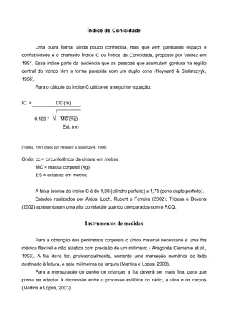 Índice de Conicidade
Uma outra forma, ainda pouco conhecida, mas que vem ganhando espaço e
confiabilidade é o chamado Índice C ou Índice de Conicidade, proposto por Valdez em
1991. Esse índice parte da evidência que as pessoas que acumulam gordura na região
central do tronco têm a forma parecida com um duplo cone (Heyward & Stolarczyyk,
1996).
Para o cálculo do Índice C utiliza-se a seguinte equação:
IC = CC (m)
0,109 * MC (Kg)
Est. (m)
(Valdez, 1991 citado por Heyward & Stolarczyyk, 1996)
Onde: cc = circunferência da cintura em metros
MC = massa corporal (Kg)
ES = estatura em metros.
A faixa teórica do índice C é de 1,00 (cilindro perfeito) a 1,73 (cone duplo perfeito).
Estudos realizados por Anjos, Loch, Rubert e Ferreira (2002); Tribess e Devens
(2002) apresentaram uma alta correlação quando comparados com o RCQ.
Instrumentos de medidas
Para a obtenção dos perímetros corporais o único material necessário é uma fita
métrica flexível e não elástica com precisão de um milímetro ( Aragonés Clemente et al.,
1993). A fita deve ter, preferencialmente, somente uma marcação numérica do lado
destinado à leitura, e sete milímetros de largura (Martins e Lopes, 2003).
Para a mensuração do punho de crianças a fita deverá ser mais fina, para que
possa se adaptar à depressão entre o processo estilóide do rádio, a ulna e os carpos
(Martins e Lopes, 2003).
 