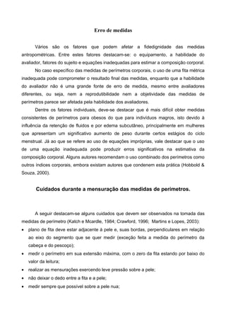 Erro de medidas
Vários são os fatores que podem afetar a fidedignidade das medidas
antropométricas. Entre estes fatores destacam-se: o equipamento, a habilidade do
avaliador, fatores do sujeito e equações inadequadas para estimar a composição corporal.
No caso específico das medidas de perímetros corporais, o uso de uma fita métrica
inadequada pode comprometer o resultado final das medidas, enquanto que a habilidade
do avaliador não é uma grande fonte de erro de medida, mesmo entre avaliadores
diferentes, ou seja, nem a reprodutibilidade nem a objetividade das medidas de
perímetros parece ser afetada pela habilidade dos avaliadores.
Dentre os fatores individuais, deve-se destacar que é mais difícil obter medidas
consistentes de perímetros para obesos do que para indivíduos magros, isto devido à
influência da retenção de fluidos e por edema subcutâneo, principalmente em mulheres
que apresentam um significativo aumento de peso durante certos estágios do ciclo
menstrual. Já ao que se refere ao uso de equações impróprias, vale destacar que o uso
de uma equação inadequada pode produzir erros significativos na estimativa da
composição corporal. Alguns autores recomendam o uso combinado dos perímetros como
outros índices corporais, embora existam autores que condenem esta prática (Hobbold &
Souza, 2000).
Cuidados durante a mensuração das medidas de perímetros.
A seguir destacam-se alguns cuidados que devem ser observados na tomada das
medidas de perímetro (Katch e Mcardle, 1984; Crawford, 1996; Martins e Lopes, 2003):
• plano de fita deve estar adjacente à pele e, suas bordas, perpendiculares em relação
ao eixo do segmento que se quer medir (exceção feita a medida do perímetro da
cabeça e do pescoço);
• medir o perímetro em sua extensão máxima, com o zero da fita estando por baixo do
valor da leitura;
• realizar as mensurações exercendo leve pressão sobre a pele;
• não deixar o dedo entre a fita e a pele;
• medir sempre que possível sobre a pele nua;
 