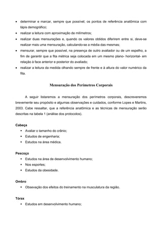 • determinar e marcar, sempre que possível, os pontos de referência anatômica com
lápis demográfico;
• realizar a leitura com aproximação de milímetros;
• realizar duas mensurações e, quando os valores obtidos diferirem entre si, deve-se
realizar mais uma mensuração, calculando-se a média das mesmas;
• mensurar, sempre que possível, na presença de outro avaliador ou de um espelho, a
fim de garantir que a fita métrica seja colocada em um mesmo plano- horizontal- em
relação à face anterior e posterior do avaliado;
• realizar a leitura da medida olhando sempre de frente e à altura do valor numérico da
fita.
Mensuração dos Perímetros Corporais
A seguir listaremos a mensuração dos perímetros corporais, descreveremos
brevemente seu propósito e algumas observações e cuidados, conforme Lopes e Martins,
2003. Cabe ressaltar, que a referência anatômica e as técnicas de mensuração serão
descritas na tabela 1 (análise dos protocolos).
Cabeça
 Avaliar o tamanho do crânio;
 Estudos de engenharia;
 Estudos na área médica.
Pescoço
 Estudos na área de desenvolvimento humano;
 Nos esportes;
 Estudos da obesidade.
Ombro
 Obsevação dos efeitos do treinamento na musculatura da região.
Tórax
 Estudos em desenvolvimento humano;
 