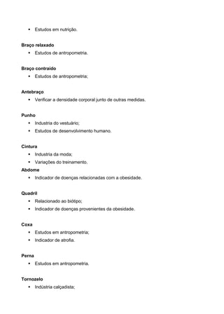  Estudos em nutrição.
Braço relaxado
 Estudos de antropometria.
Braço contraído
 Estudos de antropometria;
Antebraço
 Verificar a densidade corporal junto de outras medidas.
Punho
 Industria do vestuário;
 Estudos de desenvolvimento humano.
Cintura
 Industria da moda;
 Variações do treinamento.
Abdome
 Indicador de doenças relacionadas com a obesidade.
Quadril
 Relacionado ao biótipo;
 Indicador de doenças provenientes da obesidade.
Coxa
 Estudos em antropometria;
 Indicador de atrofia.
Perna
 Estudos em antropometria.
Tornozelo
 Indústria calçadista;
 