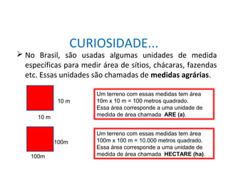 MATEMÁTICA, 8° Ano
Área de superfícies planas/composição e decomposição de
figuras e por aproximações.
 No Brasil, são usadas algumas unidades de medida
específicas para medir área de sítios, chácaras, fazendas
etc. Essas unidades são chamadas de medidas agrárias.
CURIOSIDADE...
10 m
10 m
Um terreno com essas medidas tem área
10m x 10 m = 100 metros quadrado.
Essa área corresponde a uma unidade de
medida de área chamada ARE (a).
100m
100m
Um terreno com essas medidas tem área
100m x 100 m = 10.000 metros quadrado.
Essa área corresponde a uma unidade de
medida de área chamada HECTARE (ha).
 