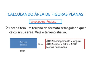 MATEMÁTICA, 8° Ano
Área de superfícies planas/composição e decomposição de
figuras e por aproximações.
 Lorena tem um terreno de formato retangular e quer
calcular sua área. Veja o terreno abaixo:
CALCULANDO ÁREA DE FIGURAS PLANAS
ÁREA DO RETÂNGULO
Terreno
Lorena
50 m
30 m
ÁREA= comprimento x largura
ÁREA= 50m x 30m = 1.500
Metros quadrados
 