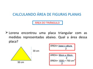 MATEMÁTICA, 8° Ano
Área de superfícies planas/composição e decomposição de
figuras e por aproximações.
 Lorena encontrou uma placa triangular com as
medidas representadas abaixo. Qual a área dessa
placa?
CALCULANDO ÁREA DE FIGURAS PLANAS
ÁREA DO TRIÂNGULO
50 cm
30 cm
ÁREA= base x altura
2
ÁREA= 50cm x 30cm
2
ÁREA= 1500 = 750 cm
2
2
 