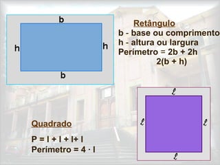 Retângulo
b - base ou comprimento
h - altura ou largura
Perímetro = 2b + 2h
2(b + h)
Quadrado
P = l + l + l+ l
Perímetro = 4 · l
 