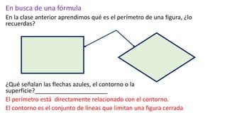 En busca de una fórmula
En la clase anterior aprendimos qué es el perímetro de una figura, ¿lo
recuerdas?
¿Qué señalan las flechas azules, el contorno o la
superficie?______________________
El perímetro está directamente relacionado con el contorno.
El contorno es el conjunto de líneas que limitan una figura cerrada
 