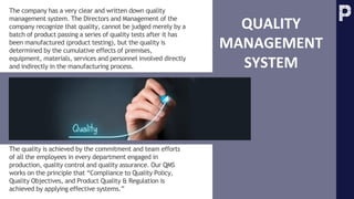 The company has a very clear and written down quality
management system. The Directors and Management of the
company recognize that quality, cannot be judged merely by a
batch of product passing a series of quality tests after it has
been manufactured (product testing), but the quality is
determined by the cumulative effects of premises,
equipment, materials, services and personnel involved directly
and indirectly in the manufacturing process.
QUALITY
MANAGEMENT
SYSTEM
The quality is achieved by the commitment and team efforts
of all the employees in every department engaged in
production, quality control and quality assurance. Our QMS
works on the principle that “Compliance to Quality Policy,
Quality Objectives, and Product Quality & Regulation is
achieved by applying effective systems.”
 
