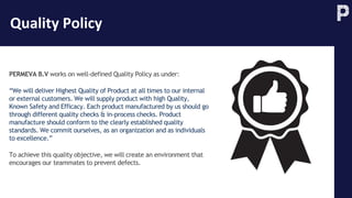Quality Policy
PERMEVA B.V works on well-defined Quality Policy as under:
“We will deliver Highest Quality of Product at all times to our internal
or external customers. We will supply product with high Quality,
Known Safety and Efficacy. Each product manufactured by us should go
through different quality checks & in-process checks. Product
manufacture should conform to the clearly established quality
standards. We commit ourselves, as an organization and as individuals
to excellence.”
To achieve this quality objective, we will create an environment that
encourages our teammates to prevent defects.
 