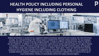 HEALTH POLICY INCLUDING PERSONAL
HYGIENE INCLUDING CLOTHING
Medical examination is carried out by a registered medical practitioner appointed by the company who visits the factory
annually. Any untoward finding in the medical report is considered for requisite medical attention. For any employee
resuming duty after an illness involving contagious disease, a medical certificate specifying his/her ability to attend to
the job is asked for. In addition to the above precautions, supervisors are always required to keep for any signs of disease
or weakness in workers. Personnel working in β-lactam area are tested for penicillin sensitivity yearly. All employees
have to follow dress code as decided by the company i.e. Uniform, Shoes apron. Visitors are restricted from entering
production area unless prior permission from HOD is obtained. Hand dips, footwear changes, air lock arrangements are
provided wherever required. Unidirectional flow of materials and personnel is planned with no chances of mix-ups or
cross contamination. Workers are periodically trained with respect personal hygiene.
 