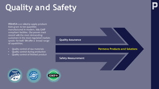 Quality and Safety
Quality Assurance
Permeva Products and Solutions
Safety Measurement
PERMEVA c a n reliably supply products
from gram to ton quantities
manufactured in modern, fully GMP
compliant facilities. Our proven track
record with the most demanding
customers in the most regulated markets
speaks for itself. We offer a broad range
of capabilities.
• Quality control of raw materials
• Quality control during production
• Quality control of finished product
 