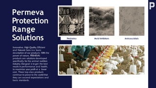 Permeva
Protection
Range
Solutions Prebiotics Anticoccidials
Mold Inhibitors
Innovative, High Quality, Efficient
and Natural: here is a basic
description of our products. With the
power of nature, PERMEVA’s
products are solutions developed
specifically for the animal nutrition
industry. Our goal is to get the best
results in performance and health,
to maximize your profit at a lower
cost. These top-class products
continue to prove to the world that
they can exceed expectations and
basic standards.
 