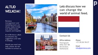 Permeva
management and
marketing team are
always ready to help
and attain to your
requests and inquiries.
It is in Permeva c ulture
to welcome any
suggestions and take
it seriously
.
Should you need any
help, please do not
hesitate to contact us.
Phone
+31 20 261 96 37
Email
info@permeva.com
Office Address
Herengracht
449a 1017 BR
Amsterdam,
Netherlands
Lets discuss how we
can change the
world of animal feed.
ALTIJD
WELKOM!
Contact Us
 